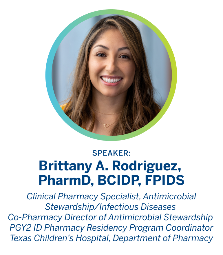 Speaker: Brittany A. Rodriguez, PharmD, BCIDP, FPIDS. 
                
                  Clinical Pharmacy Specialist, Antimicrobial Stewardship/Infectious Diseases. 
                  
                  Co-Pharmacy Director of Antimicrobial Stewardship PGY2 ID Pharmacy Residency 
                  
                  Program Coordinator Texas Children's Hospital, Department of Pharmacy
                