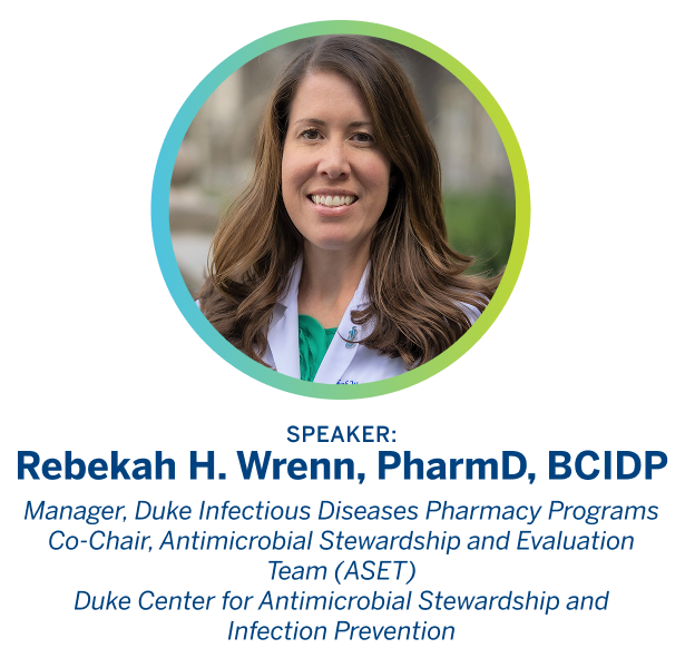 Speaker: Rebekah H. Wrenn, PharmD, BCIDP Manager, Duke Infectious Diseases Pharmacy Programs. 
                
                  Co-Chair, Antimicrobial Stewardship and Evaluation Team (ASET). 
                  
                  Duke Center for Antimicrobial Stewardship and Infection Prevention