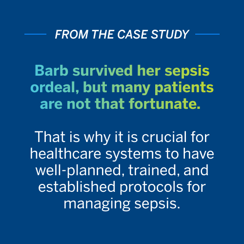 Barb survived her sepsis ordeal, but many patients are not that fortunate. 
              
                That is why it is crucial for healthcare systems to have well-planned, trained, 
                
                and established protocols for managing sepsis.
